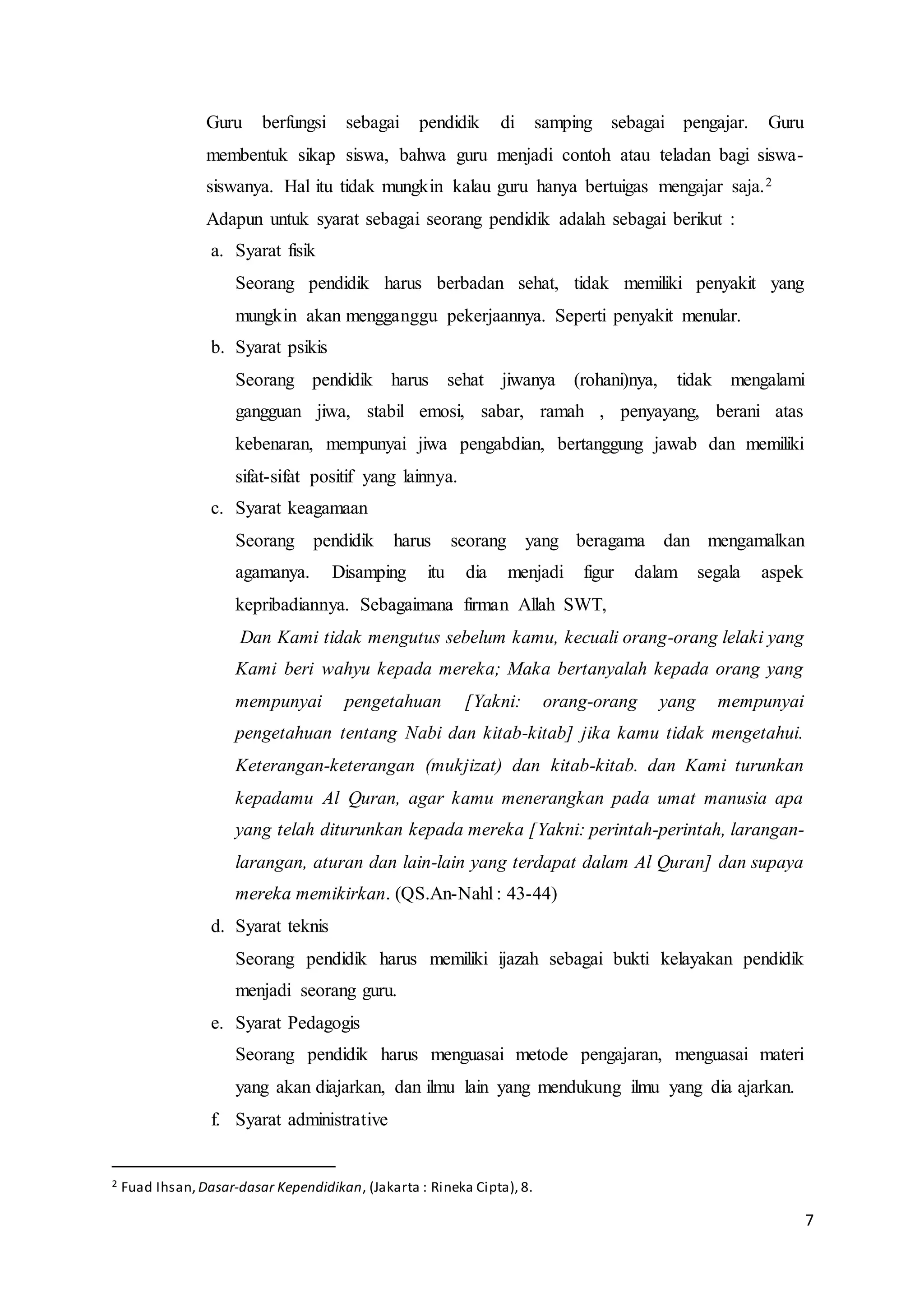 7
Guru berfungsi sebagai pendidik di samping sebagai pengajar. Guru
membentuk sikap siswa, bahwa guru menjadi contoh atau teladan bagi siswa-
siswanya. Hal itu tidak mungkin kalau guru hanya bertuigas mengajar saja.2
Adapun untuk syarat sebagai seorang pendidik adalah sebagai berikut :
a. Syarat fisik
Seorang pendidik harus berbadan sehat, tidak memiliki penyakit yang
mungkin akan mengganggu pekerjaannya. Seperti penyakit menular.
b. Syarat psikis
Seorang pendidik harus sehat jiwanya (rohani)nya, tidak mengalami
gangguan jiwa, stabil emosi, sabar, ramah , penyayang, berani atas
kebenaran, mempunyai jiwa pengabdian, bertanggung jawab dan memiliki
sifat-sifat positif yang lainnya.
c. Syarat keagamaan
Seorang pendidik harus seorang yang beragama dan mengamalkan
agamanya. Disamping itu dia menjadi figur dalam segala aspek
kepribadiannya. Sebagaimana firman Allah SWT,
Dan Kami tidak mengutus sebelum kamu, kecuali orang-orang lelaki yang
Kami beri wahyu kepada mereka; Maka bertanyalah kepada orang yang
mempunyai pengetahuan [Yakni: orang-orang yang mempunyai
pengetahuan tentang Nabi dan kitab-kitab] jika kamu tidak mengetahui.
Keterangan-keterangan (mukjizat) dan kitab-kitab. dan Kami turunkan
kepadamu Al Quran, agar kamu menerangkan pada umat manusia apa
yang telah diturunkan kepada mereka [Yakni: perintah-perintah, larangan-
larangan, aturan dan lain-lain yang terdapat dalam Al Quran] dan supaya
mereka memikirkan. (QS.An-Nahl : 43-44)
d. Syarat teknis
Seorang pendidik harus memiliki ijazah sebagai bukti kelayakan pendidik
menjadi seorang guru.
e. Syarat Pedagogis
Seorang pendidik harus menguasai metode pengajaran, menguasai materi
yang akan diajarkan, dan ilmu lain yang mendukung ilmu yang dia ajarkan.
f. Syarat administrative
2 Fuad Ihsan, Dasar-dasar Kependidikan, (Jakarta : Rineka Cipta), 8.
 