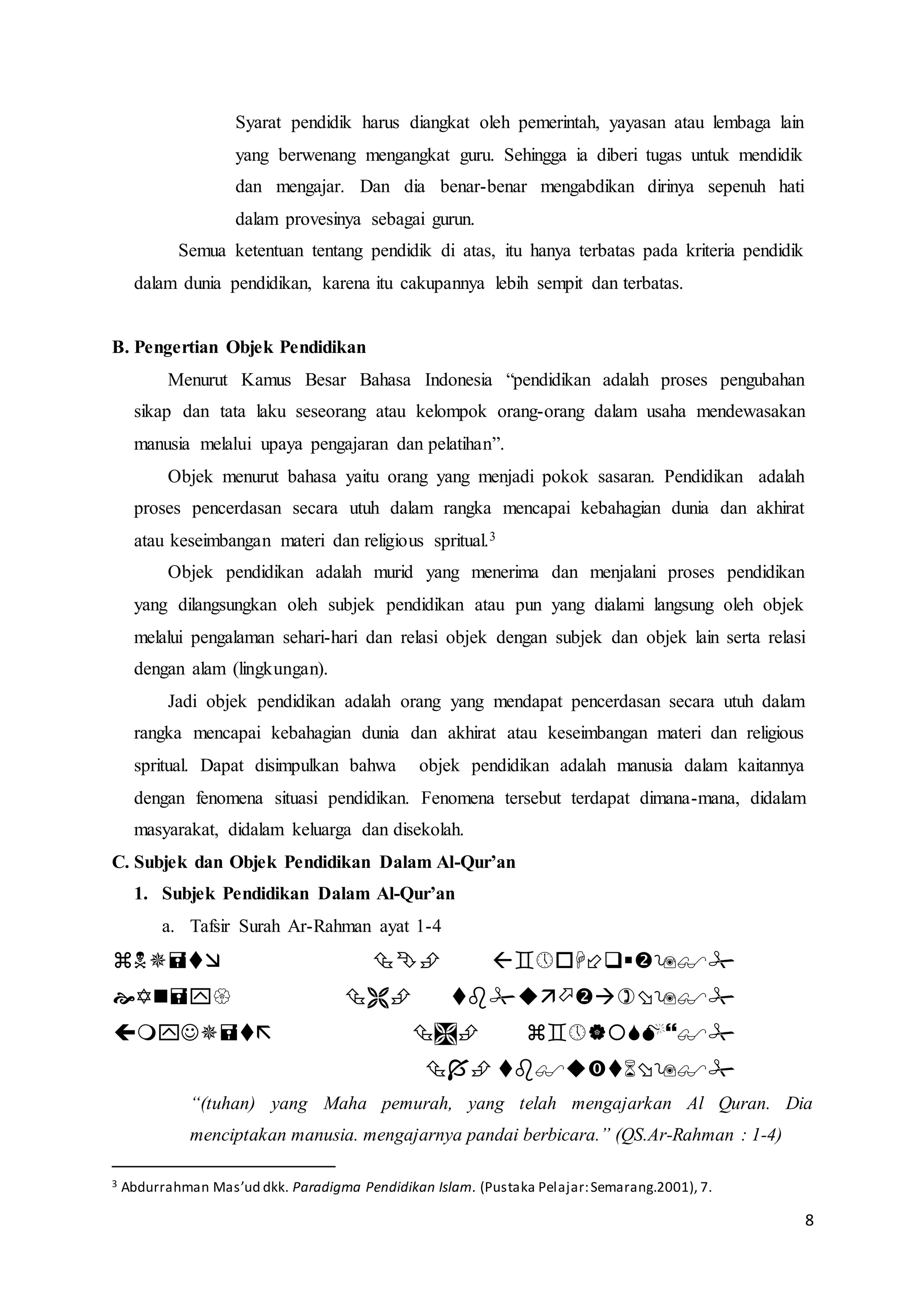 8
Syarat pendidik harus diangkat oleh pemerintah, yayasan atau lembaga lain
yang berwenang mengangkat guru. Sehingga ia diberi tugas untuk mendidik
dan mengajar. Dan dia benar-benar mengabdikan dirinya sepenuh hati
dalam provesinya sebagai gurun.
Semua ketentuan tentang pendidik di atas, itu hanya terbatas pada kriteria pendidik
dalam dunia pendidikan, karena itu cakupannya lebih sempit dan terbatas.
B. Pengertian Objek Pendidikan
Menurut Kamus Besar Bahasa Indonesia “pendidikan adalah proses pengubahan
sikap dan tata laku seseorang atau kelompok orang-orang dalam usaha mendewasakan
manusia melalui upaya pengajaran dan pelatihan”.
Objek menurut bahasa yaitu orang yang menjadi pokok sasaran. Pendidikan adalah
proses pencerdasan secara utuh dalam rangka mencapai kebahagian dunia dan akhirat
atau keseimbangan materi dan religious spritual.3
Objek pendidikan adalah murid yang menerima dan menjalani proses pendidikan
yang dilangsungkan oleh subjek pendidikan atau pun yang dialami langsung oleh objek
melalui pengalaman sehari-hari dan relasi objek dengan subjek dan objek lain serta relasi
dengan alam (lingkungan).
Jadi objek pendidikan adalah orang yang mendapat pencerdasan secara utuh dalam
rangka mencapai kebahagian dunia dan akhirat atau keseimbangan materi dan religious
spritual. Dapat disimpulkan bahwa objek pendidikan adalah manusia dalam kaitannya
dengan fenomena situasi pendidikan. Fenomena tersebut terdapat dimana-mana, didalam
masyarakat, didalam keluarga dan disekolah.
C. Subjek dan Objek Pendidikan Dalam Al-Qur’an
1. Subjek Pendidikan Dalam Al-Qur’an
a. Tafsir Surah Ar-Rahman ayat 1-4




“(tuhan) yang Maha pemurah, yang telah mengajarkan Al Quran. Dia
menciptakan manusia. mengajarnya pandai berbicara.” (QS.Ar-Rahman : 1-4)
3 Abdurrahman Mas’ud dkk. Paradigma Pendidikan Islam. (Pustaka Pelajar:Semarang.2001), 7.
 