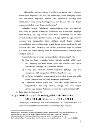 10
Al-Hasan berkata kata Al-Bayan berarti berbicara, karena konteks Al-qur’an
berada dalam pengajaran Allah yaitu cara membacanya, hal ini berlangsung dengan
cara memudahkan pengucapan artikulasi serta memudahkan keluarnya huruf
melalui jalanya masing-masing dari tenggorokan, lidah dan dua bibir sesuai dengan
keragaman artikulasi sesuai dengan jenis hurufnya.6
Sedangkan menurut Thabathaba’i, kata bayan berarti jelas, yang dimaksud
disini dalam arti potensi mengungkap yakni kalam atau ucapan yang dengannya
dapat terungkap apa yang terdapat dalam benak. Menurutnya tidaklah dapat
terwujud kehidupan bermasyarakat manusia, tidak juga mahluk ini dapat mencapai
kemajuan yang mengagumkan dalam kehidupan kecuali dengan kesadaran
tentang al-kalam atau pembicaraan itu sendiri, karena dengan demikian dia telah
membuka pintu untuk memeroleh dan memberi pemahaman, tanpa itu manusia
akan sama saja dengan binatang dalam hal ketidakmampuannya mengubah wajah
kehidupan dunia ini.7
Adapun kaitan ayat ini dengan subjek pendidikan adalah sebagai berikut :
1) Kata Ar-rahman menunjukan bahwa sifat-sifat pendidik adalah murah
hati, penyayang dan lemah lembut, santun dan berakhlak mulia kepada
anak didiknya dan siapa saja (kompetensi personal).
2) Seorang guru hendaknya memiliki kompetensi pedagogis yang baik
sebagaimana Allah mengajarkan Al-Qur’an kepada nabi-Nya.
3) Al-Qur’an menunjukkan sebagai materi yang diberikan kepada anak didik
adalah kebenaran/ilmu dari Allah (kompetensi professional).
4) Keberhasilan pendidik adalah ketika anak didik mampu menerima dan
mengembangkan ilmu yang diberikan, sehingga anak didik menjadi
generasi yang memiliki kecerdasan spiritual dan kecerdasan intelektual.8
b. Tafsir Surah An-Najm ayat 4-6


“Yang diajarkan kepadanya oleh (Jibril) yang sangat kuat. Yang mempunyai akal
yang cerdas; dan (Jibril itu) Menampakkan diri dengan rupa yang asli.”
6 Abdullah bin Muhammad bin Abdurrahman bin Ishaq Alu Syaikh, Lubabut Tafsir min Ibni Katsiir,Terj. M.
Abdul Ghofar dan Abu Ihsan Al-Atsari,(Jakarta :Pustaka ImamSyafii,2008),cet. 1, 229-230
7 M. Quraish Shihab, TafsirAl-Mishbah,jilid 13,(Jakarta:Lentera Hati,2002), cet. 3, 278.
8 Ahmad Izzan, Tafsir Pendidikan Studi Ayat-Ayat Berdimensi Pendidikan, (Banten : PAM Press,2012),203.
 