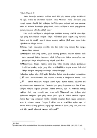11
(QS.An-Najm:5-6)
Surah An-Najm termasuk kedalam surah Makiyah, jumlah ayatnya terdiri dari
62 ayat. Surah ini diturunkan sesudah surah Al-Ikhlas. Nama An-Najm yang
berarti bintang, diambil dari perkataan An-Najm yang terdapat pada ayat pertama
surah ini. Menurut keterangan yang shahih, surah An-Najm ini surah yang pertama
kali dikemukakan oleh Rosulullah saw.9
Pada surah An-Najm ini ditegaskanya klasifikasi seorang pendidik atau siapa
saja yang berkompeten menjadi subjek pendidikan yakni seperti yang tersurah
dalam ayat ini adalah seperti halnya seorang malaikat jibril yang mana beliau
digambarkan sebagai berikut:
1) Sangat kuat, maksudnya memiliki fisik dan psikis yang matang dan mampu
memecahkan masalah.
2) Mempunyai akal yang cerdas, yakni seorang pendidik haruslah memiliki akal
yang mumpuni dalam bidangnya yakni berkompeten dalam mengajarkan apa
yang diajarkannya sebagai seorang subyek pendidikan.
3) Menampakan dengan rupanya yang asli, yakni seorang subyek pendidikan
hendaklah bersikap wajar yang tidak melebih-lebihkan segala sesuatu baik dari
dirinya maupun apa yang dilakoninya dalam bidangnya.
Sedangkan dalam tafsir Al-Qurtubi dijelaskan bahwa seluruh mufassir mengatakan
‫القوى‬ ‫شديد‬ adalah malaikat Jibril, kecuali Al-Hasan, ia menyatakan bahwa ‫شديد‬
‫القوى‬ adalah Allah saw. Adapun kalimat ‫ذومرة‬ berarti memiliki kekuatan dan
kecerdasan atau wawasan luas. Demikian pula yang dinyatakan oleh Ibnu Katsir.
Dengan merujuk kepada pendapat jumhur mufassir, ayat ini berbicara tentang
malaikat Jibril yang menjadi guru besar nabi Muhammad saw. terlepas dari
perbedaan mengenai figur yang disebut pada ayat 5, seluruh mufassir sepakat
bahwa figur yang dimaksud bersifat memiliki kekuatan dalam segala dimensinya
serta kecerdasan khusus. Dengan demikian, makna pendidikan dalam ayat ini
adalah bahwa seorang pendidik seyogyanya merupakan sosok yang kuat, baik dari
segi fisik, mental, ekonomi, maupun intelektual.10
9 Ibid,203.
10 Ahmad Izzan, Tafsir Pendidikan Studi Ayat-Ayat Berdimensi Pendidikan, (Banten : PAM Press,2012),204.
 