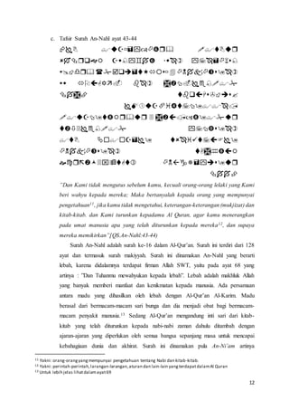 12
c. Tafsir Surah An-Nahl ayat 43-44












”Dan Kami tidak mengutus sebelum kamu, kecuali orang-orang lelaki yang Kami
beri wahyu kepada mereka; Maka bertanyalah kepada orang yang mempunyai
pengetahuan11, jika kamu tidak mengetahui, keterangan-keterangan (mukjizat) dan
kitab-kitab. dan Kami turunkan kepadamu Al Quran, agar kamu menerangkan
pada umat manusia apa yang telah diturunkan kepada mereka12, dan supaya
mereka memikirkan”[QS.An-Nahl:43-44)
Surah An-Nahl adalah surah ke-16 dalam Al-Qur’an. Surah ini terdiri dari 128
ayat dan termasuk surah makiyyah. Surah ini dinamakan An-Nahl yang berarti
lebah, karena didalamnya terdapat firman Allah SWT, yaitu pada ayat 68 yang
artinya : ”Dan Tuhanmu mewahyukan kepada lebah”. Lebah adalah makhluk Allah
yang banyak memberi manfaat dan kenikmatan kepada manusia. Ada persamaan
antara madu yang dihasilkan oleh lebah dengan Al-Qur’an Al-Karim. Madu
berasal dari bermacam-macam sari bunga dan dia menjadi obat bagi bermacam-
macam penyakit manusia.13 Sedang Al-Qur’an mengandung inti sari dari kitab-
kitab yang telah diturunkan kepada nabi-nabi zaman dahulu ditambah dengan
ajaran-ajaran yang diperlukan oleh semua bangsa sepanjang masa untuk mencapai
kebahagiaan dunia dan akhirat. Surah ini dinamakan pula An-Ni’am artinya
11 Yakni: orang-orangyangmempunyai pengetahuan tentang Nabi dan kitab-kitab.
12 Yakni: perintah-perintah,larangan-larangan,aturan dan lain-lain yangterdapatdalamAl Quran
13 Untuk lebih jelas lihatdalamayat69
 