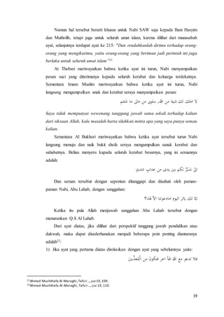 19
Namun hal tersebut berarti khusus untuk Nabi SAW saja kepada Bani Hasyim
dan Mutholib, tetapi juga untuk seluruh umat islam, karena dilihat dari munasabah
ayat, selanjutnya terdapat ayat ke 215: "Dan rendahkanlah dirimu terhadap orang-
orang yang mengikutimu, yaitu orang-orang yang beriman jadi perintah ini juga
berlaku untuk seluruh umat islam”21
At Thobari meriwayatkan bahwa ketika ayat ini turun, Nabi menyampaikan
pesan suci yang diterimanya kepada seluruh kerabat dan keluarga terdekatnya.
Sementara Imam Muslim meriwayatkan bahwa ketika ayat ini turun, Nabi
langsung mengumpulkan anak dan kerabat seraya manyampaikan pesan:
‫شئتم‬ ‫ما‬ ‫ماىل‬ ‫من‬ ‫سلون‬ ,‫هللا‬ ‫من‬ ‫شيئا‬ ‫لك‬ ‫املك‬ ‫ال‬
Saya tidak mempunyai wewenang tanggung jawab sama sekali terhadap kalian
dari siksaan Allah, kala masalah harta silahkan minta apa yang saya punya semau
kalian.
Sementara Al Bukhori meriwayatkan bahwa ketika ayat tersebut turun Nabi
langsung menuju dan naik bukit shofa seraya mengumpulkan sanak kerabat dan
sahabatnya. Beliau menyeru kapada seluruh kerabat besarnya, yang isi seruannya
adalah:
ٍ‫شديد‬ ٍ‫عداب‬ ‫من‬ ‫يدى‬ ‫بْي‬ ‫لكم‬ ٌ‫ر‬ْ‫نذي‬ ّ‫ان‬
Dan seruan tersebut dengan sepontan ditanggapi dan disahuti oleh paman-
paman Nabi, Abu Lahab, dengan sanggahan:
‫هلذا؟‬ ّ‫ال‬‫ا‬ ‫امادعوتنا‬ ‫اليوم‬ ‫يائر‬ ‫لك‬ ‫ا‬ّ‫تب‬
Ketika itu pula Allah menjawab sanggahan Abu Lahab tersebut dengan
menurunkan Q.S Al Lahab.
Dari ayat diatas, jika dilihat dari perspektif tanggung jawab pendidikan atau
dakwah, maka dapat disederhanakan menjadi beberapa poin penting diantaranya
adalah22:
1) Jika ayat yang pertama diatas direlasikan dengan ayat yang sebelumnya yaitu:
َ‫بْي‬َّ‫عذ‬ُ‫م‬ْ‫ل‬‫ا‬ ‫من‬ َ‫ن‬‫فتكو‬ ‫اخر‬ ً‫ا‬‫اهل‬ ِ‫هللا‬ ‫مع‬ ‫تدعو‬ ‫فال‬
21Ahmad Mushthafa Al-Maraghi,Tafsir…,juz19,109.
22Ahmad Mushthafa Al-Maraghi, Tafsir…, juz 19, 110.
 