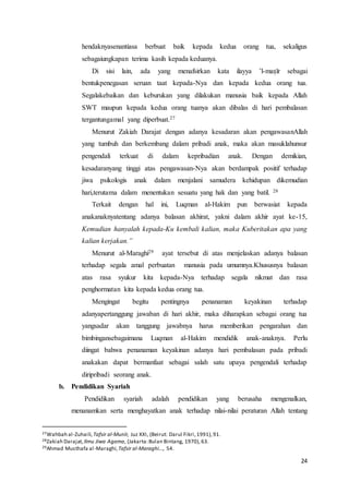 24
hendaknyasenantiasa berbuat baik kepada kedua orang tua, sekaligus
sebagaiungkapan terima kasih kepada keduanya.
Di sisi lain, ada yang menafsirkan kata ilayya ’l-maṣīr sebagai
bentukpenegasan seruan taat kepada-Nya dan kepada kedua orang tua.
Segalakebaikan dan keburukan yang dilakukan manusia baik kepada Allah
SWT maupun kepada kedua orang tuanya akan dibalas di hari pembalasan
tergantungamal yang diperbuat.27
Menurut Zakiah Darajat dengan adanya kesadaran akan pengawasanAllah
yang tumbuh dan berkembang dalam pribadi anak, maka akan masuklahunsur
pengendali terkuat di dalam kepribadian anak. Dengan demikian,
kesadaranyang tinggi atas pengawasan-Nya akan berdampak positif terhadap
jiwa psikologis anak dalam menjalani samudera kehidupan dikemudian
hari,terutama dalam menentukan sesuatu yang hak dan yang batil. 28
Terkait dengan hal ini, Luqman al-Hakim pun berwasiat kepada
anakanaknyatentang adanya balasan akhirat, yakni dalam akhir ayat ke-15,
Kemudian hanyalah kepada-Ku kembali kalian, maka Kuberitakan apa yang
kalian kerjakan.”
Menurut al-Maraghi29 ayat tersebut di atas menjelaskan adanya balasan
terhadap segala amal perbuatan manusia pada umumnya.Khususnya balasan
atas rasa syukur kita kepada-Nya terhadap segala nikmat dan rasa
penghormatan kita kepada kedua orang tua.
Mengingat begitu pentingnya penanaman keyakinan terhadap
adanyapertanggung jawaban di hari akhir, maka diharapkan sebagai orang tua
yangsadar akan tanggung jawabnya harus memberikan pengarahan dan
bimbingansebagaimana Luqman al-Hakim mendidik anak-anaknya. Perlu
diingat bahwa penanaman keyakinan adanya hari pembalasan pada pribadi
anakakan dapat bermanfaat sebagai salah satu upaya pengendali terhadap
diripribadi seorang anak.
b. Pendidikan Syariah
Pendidikan syariah adalah pendidikan yang berusaha mengenalkan,
menanamkan serta menghayatkan anak terhadap nilai-nilai peraturan Allah tentang
27Wahbah al-Zuhaili,Tafsir al-Munīr, Juz XXI, (Beirut: Darul Fikri,1991), 91.
28Zakiah Darajat, Ilmu Jiwa Agama, (Jakarta:Bulan Bintang, 1970), 63.
29Ahmad Musthafa al-Maraghi,Tafsir al-Maraghi..., 54.
 