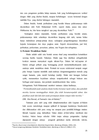 25
tata cara pengaturan perilaku hidup manusia, baik yang berhubungansecara vertikal
dengan Allah yang disebut ibadah, maupun berhubungan secara horizontal dengan
makhluk-Nya, yang disebut hubungan muamalah.
Dalam ibadah, bentuk peribadatan yang bersifat khusus pelaksanaanya telah
dicontohkan oleh Nabi Muhammad SAW, seperti shalat, puasa dan zakat.
Olehkarena itu, kita harus mengikuti apa yang dicontohkan Nabi.30
Sedangkan dalam muamalah, bentuk peribadatan yang bersifat umum,
pelaksanaannya tidak seluruhnya dicontohkan langsung oleh nabi, namun beliau
hanya meletakkan prinsip-prinsip dasar, sedangkan pengembangannya diserahkan
kepada kemampuan dan daya jangkau umat. Seperti ekonomi,bisnis, jual beli,
perbankan, perkawinan, pewarisan, pidana, tata Negara dan sebagainya.
1) Perintah Mendirikan Shalat
Shalat adalah salah satu bentuk sarana ritual yang menandakan ketundukan
seorang hamba kepada Tuhannya. Shalat juga bisa diartikan sebagaibentuk
konkret manusia mensyukuri segala nikmat-Nya. Dalam hal ini,Luqman al-
Hakim sebagai pribadi yang bertanggung jawab memerintahkankepada anak-
anaknya untuk mendirikan shalat. Perintah ini secara redaksional nampak sangat
jelas betapa Luqman mendidik anak-anaknya denganmenggunakan motode yang
sangat humanis, yaitu model bertahap (tadrīj). Mulai dari larangan berbuat
syirik, menanamkan keyakinan adanya tempatkembali sebagai balasan atas
berbagai amal manusia, dan perintah mendirikanshalat lima waktu.
Sebagaimana Nabi Muhammad memberi tuntunan dalam haditsnya,
“Perintahkanlah anak-anakmu shalat ketika berumur tujuh tahun, dan pukullah
mereka karena meninggalkan shalat jika telah berumursepuluh tahun, dan
pisahkan anak laki-laki dari anak perempuan dalam tempat tidur mereka.”
(HR. Abu Dawud, al-Turmudzi dan al-Hakim).31
Tuntunan para nabi yang telah diimplementasikan oleh Luqman al-Hakim
baik secara metodologis maupun aplikatif di lapangan hendaknya bisadicontoh
dan dilaksanakan oleh para orang tua ataupun para pendidik.Sehingga mutiara
hikmah Luqman yang diabadikan Tuhan dalam al-Qur’anbisa membumi dan
berakar, bukan hanya sekedar i‘tibār tanpa adanya pengamalan. Apalagi
diperparah dengan adanya pengaruh globalisasi media elektronik; televisi,
30Nurdin, Muslimdan Ishak Abdullah, Moral dan Kognisi Islam, (Bandung: Alfabeta, 1993), 103.
31Hasan Langulung, Beberapa Pemikiran Pendidikan Islam, (Bandung: al-Ma’arif,1980),h.373.
 