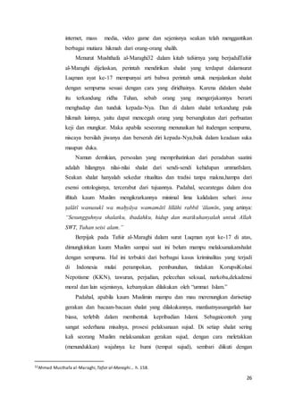 26
internet, mass media, video game dan sejenisnya seakan telah menggantikan
berbagai mutiara hikmah dari orang-orang shalih.
Menurut Mushthafa al-Maraghi32 dalam kitab tafsirnya yang berjudulTafsir
al-Maraghi dijelaskan, perintah mendirikan shalat yang terdapat dalamsurat
Luqman ayat ke-17 mempunyai arti bahwa perintah untuk menjalankan shalat
dengan sempurna sesuai dengan cara yang diridhainya. Karena didalam shalat
itu terkandung ridha Tuhan, sebab orang yang mengerjakannya berarti
menghadap dan tunduk kepada-Nya. Dan di dalam shalat terkandung pula
hikmah lainnya, yaitu dapat mencegah orang yang bersangkutan dari perbuatan
keji dan mungkar. Maka apabila seseorang menunaikan hal itudengan sempurna,
niscaya bersilah jiwanya dan berserah diri kepada-Nya,baik dalam keadaan suka
maupun duka.
Namun demikian, persoalan yang memprihatinkan dari peradaban saatini
adalah hilangnya nilai-nilai shalat dari sendi-sendi kehidupan ummatIslam.
Seakan shalat hanyalah sekedar ritualitas dan tradisi tanpa makna,hampa dari
esensi ontologisnya, tercerabut dari tujuannya. Padahal, secarategas dalam doa
iftitah kaum Muslim mengikrarkannya minimal lima kalidalam sehari: inna
ṣalātī wanusukī wa maḥyāya wamamātī lillāhi rabbil ‘ālamīn, yang artinya:
“Sesungguhnya shalatku, ibadahku, hidup dan matikuhanyalah untuk Allah
SWT, Tuhan seisi alam.”
Berpijak pada Tafsir al-Maraghi dalam surat Luqman ayat ke-17 di atas,
dimungkinkan kaum Muslim sampai saat ini belum mampu melaksanakanshalat
dengan sempurna. Hal ini terbukti dari berbagai kasus kriminalitas yang terjadi
di Indonesia mulai perampokan, pembunuhan, tindakan KorupsiKolusi
Nepotisme (KKN), tawuran, perjudian, pelecehan seksual, narkoba,dekadensi
moral dan lain sejenisnya, kebanyakan dilakukan oleh “ummat Islam.”
Padahal, apabila kaum Muslimin mampu dan mau merenungkan darisetiap
gerakan dan bacaan-bacaan shalat yang dilakukannya, manfaatnyasangatlah luar
biasa, terlebih dalam membentuk kepribadian Islami. Sebagaicontoh yang
sangat sederhana misalnya, prosesi pelaksanaan sujud. Di setiap shalat sering
kali seorang Muslim melaksanakan gerakan sujud, dengan cara meletakkan
(menundukkan) wajahnya ke bumi (tempat sujud), sembari diikuti dengan
32Ahmad Musthafa al-Maraghi,Tafsir al-Maraghi... h. 158.
 