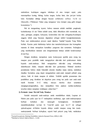 27
meletakkan kedelapan anggota tubuhnya di atas tempat sujud, yaitu
menempelkan kening, hidung, kedua tangan, kedua lutut, dan jari-jari kedua
kaki. Kemudian diiringi dengan bacaan subḥānaka rabbiya ‘l-a‘lā wa
biḥamdihi, (“Mahasuci Tuhan yang menguasai ‘arsy (tempat yang gaib) dengan
kesuciannya.”)
Hal ini mengandung isyarat, bahwa manusia adalah makhluk yanglemah,
kedudukannya di sisi Tuhan adalah sama, tidak dibedakan oleh warnakulit, ras,
suku, golongan, pangkat, kekayaan, kemewahan dan lain sebagainya.Kedelapan
anggota tubuh yang biasanya digunakan sebagai simbol keangkuhanmanusia.
Pada saat melaksanakan prosesi sujud dipaksa “tunduk” kepada Yang Maha
berhak. Karena pada hakikatnya harkat dan martabat,kekayaan dan kemegahan
manusia di dunia merupakan kamuflase yangsemu dan sementara. Sedangkan
yang membedakan manusia satu denganmanusia lainnya adalah ketakwaannya
di sisi-Nya.
Dengan demikian, merupakan suatu keniscayaan apabila para orang tua
maupun para pendidik mulai mengajarkan nilai-nilai dari pelaksanaan shalat
kepada anak-anaknya. Baik mengajarkan nilai-nilai yang terkandung
dalambacaan shalat, maupun nilai-nilai dari gerakannya. Minimal memberi
pemahaman bahwa shalat bukanlah sekedar ritualitas tanpa makna, melainkan
ritualitas bermakna yang dapat mengantarkan anak-anak menjadi pribadi yang
sukses, baik di dunia maupun di akhirat. Terlebih apabila penanaman dan
pendidikan yang demikian ini diajarkan para orang tua pada saat anak-anak
masih berumur 0-12 tahun, niscaya mereka akan senantiasa
mengingat,mengamalkan, dan menjadikan batu pijakan nasihat-nasihatnya
tersebut dalam menjalani kehidupan sehari-hari.33
2) Perintah Amar Ma‘rūf Nahy Munkar
Setelah menyuruh anak-anaknya untuk mendidirikan shalat, Luqman al-
Hakim pun pada ayat ke-17 melanjutkan nasihatnya, agar anak-anaknyasupaya
berbuat kebaikan dan mencegah kemungkaran. Al-Zuhaili34
menafsirkankalimat wa’mur bi ’l-ma‘rūf pada ayat ke-17 ini sebagai
ajakanLuqman al-Hakim kepada dirinya sendiri maupun orang lain (anak-
anaknya)untuk berbuat kebajikan, seperti budi pekerti yang baik, melakukan
33Sumadi Suryabrata, Psikologi Pendidikan, (Jakarta:Rajawali Press,1995),h.200.
34Wahbah al-Zuhaili,Tafsīr al-Munīr..., h.150.
 
