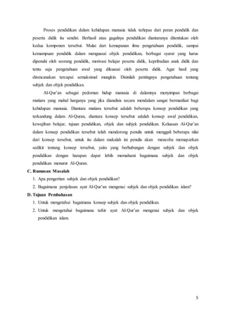 5
Proses pendidikan dalam kehidupan manusia tidak terlepas dari peran pendidik dan
peserta didik itu sendiri. Berhasil atau gagalnya pendidikan diantaranya ditentukan oleh
kedua komponen tersebut. Mulai dari kemapanan ilmu pengetahuan pendidik, sampai
kemampuan pendidik dalam menguasai objek pendidikan, berbagai syarat yang harus
dipenuhi oleh seorang pendidik, motivasi belajar peserta didik, kepribadian anak didik dan
tentu saja pengetahuan awal yang dikuasai oleh peserta didik. Agar hasil yang
direncanakan tercapai semaksimal mungkin. Disinilah pentingnya pengetahuan tentang
subjek dan objek pendidikan.
Al-Qur’an sebagai pedoman hidup manusia di dalamnya menyimpan berbagai
mutiara yang mahal harganya yang jika dianalisis secara mendalam sangat bermanfaat bagi
kehidupan manusia. Diantara mutiara tersebut adalah beberapa konsep pendidikan yang
terkandung dalam Al-Quran, diantara konsep tersebut adalah konsep awal pendidikan,
kewajiban belajar, tujuan pendidikan, objek dan subjek pendidikan. Keluasan Al-Qur’an
dalam konsep pendidikan tersebut telah mendorong penulis untuk menggali beberapa nilai
dari konsep tersebut, untuk itu dalam makalah ini penulis akan mencoba memaparkan
sedikit tentang konsep tersebut, yaitu yang berhubungan dengan subjek dan objek
pendidikan dengan harapan dapat lebih memahami bagaimana subjek dan objek
pendidikan menurut Al-Quran.
C. Rumusan Masalah
1. Apa pengertian subjek dan objek pendidikan?
2. Bagaimana penjelasan ayat Al-Qur’an mengenai subjek dan objek pendidikan islam?
D. Tujuan Pembahasan
1. Untuk mengetahui bagaimana konsep subjek dan objek pendidikan.
2. Untuk mengetahui bagaimana tafsir ayat Al-Qur’an mengenai subjek dan objek
pendidikan islam.
 