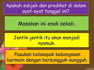 Apakah subjek dan predikat di dalam
ayat-ayat tunggal ini?
Pasukan bolasepak kebangsaan
bermain dengan bersungguh-sungguh.
Jentik-jentik itu akan menjadi
nyamuk.
Masakan ini enak sekali.
 