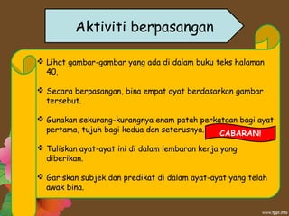 Aktiviti berpasangan
 Lihat gambar-gambar yang ada di dalam buku teks halaman
40.
 Secara berpasangan, bina empat ayat berdasarkan gambar
tersebut.
 Gunakan sekurang-kurangnya enam patah perkataan bagi ayat
pertama, tujuh bagi kedua dan seterusnya.
 Tuliskan ayat-ayat ini di dalam lembaran kerja yang
diberikan.
 Gariskan subjek dan predikat di dalam ayat-ayat yang telah
awak bina.
CABARAN!
 