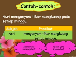 Contoh-contoh:
Asri menganyam tikar mengkuang pada
setiap minggu.
Subjek Predikat
Asri menganyam tikar mengkuang
setiap minggu.
Apakah yang
diterangkan?
Apakah yang
menerangkan?
 