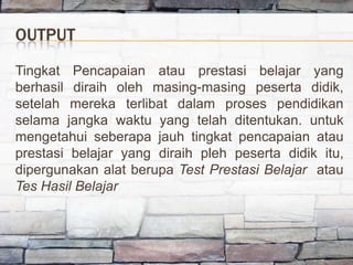 OUTPUT
Tingkat Pencapaian atau prestasi belajar yang
berhasil diraih oleh masing-masing peserta didik,
setelah mereka terlibat dalam proses pendidikan
selama jangka waktu yang telah ditentukan. untuk
mengetahui seberapa jauh tingkat pencapaian atau
prestasi belajar yang diraih pleh peserta didik itu,
dipergunakan alat berupa Test Prestasi Belajar atau
Tes Hasil Belajar
 