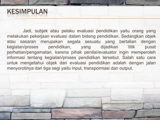 KESIMPULAN

        Jadi, subjek atau pelaku evaluasi pendidikan yaitu orang yang
melakukan pekerjaan evaluasi dalam bidang pendidikan. Sedangkan objek
atau sasaran merupakan segala sesuatu yang bertalian dengan
kegiatan/proses      pendidikan,       yang      dijadikan    titik pusat
perhatian/pengamatan, karena pihak penilai/evaluator ingin memperoleh
informasi tentang kegiatan/proses pendidikan tersebut. Salah satu cara
untuk mengetahui objek dari evaluasi pendidikan adalah dengan jalan
menyorotinya dari tiga segi yaitu input, transpormasi dan output.
 