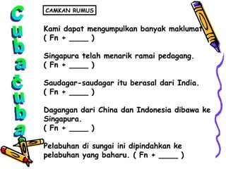 Cuba-cuba Kami dapat mengumpulkan banyak maklumat. ( Fn + ____ ) Singapura telah menarik ramai pedagang. ( Fn + ____ ) Saudagar-saudagar itu berasal dari India. ( Fn + ____ ) Dagangan dari China dan Indonesia dibawa ke  Singapura. ( Fn + ____ ) Pelabuhan di sungai ini dipindahkan ke  pelabuhan yang baharu. ( Fn + ____ ) CAMKAN RUMUS 