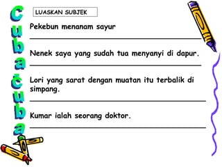 Cuba-cuba Pekebun menanam sayur _____________________________________ Nenek saya yang sudah tua menyanyi di dapur. _____________________________________ Lori yang sarat dengan muatan itu terbalik di  simpang. ______________________________________ Kumar ialah seorang doktor. ______________________________________ LUASKAN SUBJEK  