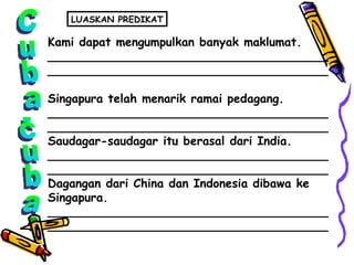 Cuba-cuba Kami dapat mengumpulkan banyak maklumat. ______________________________________ ______________________________________ Singapura telah menarik ramai pedagang. ______________________________________ ______________________________________ Saudagar-saudagar itu berasal dari India. ______________________________________ ______________________________________ Dagangan dari China dan Indonesia dibawa ke  Singapura. ______________________________________ ______________________________________ LUASKAN PREDIKAT 