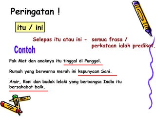 Peringatan ! itu / ini Selepas itu atau ini -  semua frasa /  perkataan ialah predikat. Contoh Pak Mat dan anaknya itu tinggal di Punggol. Rumah yang berwarna merah ini kepunyaan Sani. Amir, Roni dan budak lelaki yang berbangsa India itu bersahabat baik. 