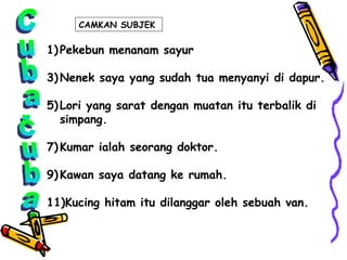 Cuba-cuba Pekebun menanam sayur Nenek saya yang sudah tua menyanyi di dapur. Lori yang sarat dengan muatan itu terbalik di simpang. Kumar ialah seorang doktor. Kawan saya datang ke rumah. Kucing hitam itu dilanggar oleh sebuah van. CAMKAN SUBJEK  