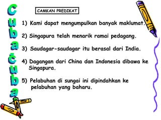 Cuba-cuba Kami dapat mengumpulkan banyak maklumat. 2) Singapura telah menarik ramai pedagang. 3)  Saudagar-saudagar itu berasal dari India. 4) Dagangan dari China dan Indonesia dibawa ke  Singapura. 5)  Pelabuhan di sungai ini dipindahkan ke  pelabuhan yang baharu. CAMKAN PREDIKAT 