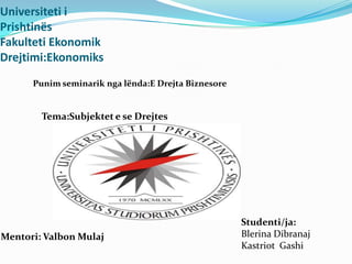 Universiteti i
Prishtinës
Fakulteti Ekonomik
Drejtimi:Ekonomiks
      Punim seminarik nga lënda:E Drejta Biznesore


        Tema:Subjektet e se Drejtes




                                                     Studenti/ja:
Mentori: Valbon Mulaj                                Blerina Dibranaj
                                                     Kastriot Gashi
 