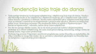 Tendencija koja traje do danas
• Tada nastaje tendencija razdvajanja subjektivnog i objektivnog koja traje do danas. Nauka i
deo filozofije trude se da subjektivno i objektivno razdvoje, jer u subjektivnom vide samo
odraz morala i predstava o dobrom. Nauku treba osloboditi takve subjektivnosti koja nema
veze sa istinom i usmeriti je na eksperimente i proučavanje iskustva. Iskustvo se tretira kao
jedini izvor i kriterijum saznanja. Ova tendencija dobro se ogleda u Njutnovoj izjavi “ Ne
bavim se hipotezama!”, odnosno, nečim što je samo subjektivno.
• Sve što ne opisuje objekte nauke, što se ne može proučavati čulima i eksperimentima
proteruje se u oblast subjektivnog, što sada znači proizvoljnog, nenaučnog, nečeg o čemu ne
postoji nauka, nego samo preferencije.
• Na kraju tog procesa Vitgentajn i pozitivisti proglašavaju raniju filozofiju za metafizičku, da
etika i estetika ne mogu biti nauke, što se završava i današnjim gledanjem na filozofiju kao
na šampiona i zagovaratelja proizvoljnosti.

 
