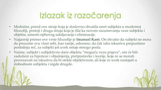 Izlazak iz razočarenja
• Međutim, pored ove struje koja je doslovno shvatila smrt subjekta u modernoj
filozofiji, postoji i druga struja koja je išla ka novom razumevanju veze subjekta i
objekta, umesto njihovog udaljavanja i eliminacije.
• Najjasniji primer ove vrste filozofije je Imanuel Kant. On shvatio da subjekt ne mora
da preuzme svu vlast sebi, kao ranije, odnosno, da čak iako iskustvu prepustimo
poslednju reč, za subjekt još uvek ostaje mnogo posla.
• Naime, subjekt i subjektivno daće objektu “moguću vezu pojava”, oni će biti
zaduženi za hipoteze i objašnjenja, pretpostavke i teorije, koje će se morati
proveravati na iskustvu da bi stekle objektivnost, ali koje će uvek nastajati u
slobodnom subjektu i nigde drugde.

 
