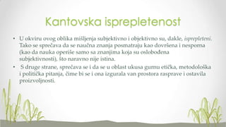 Kantovska isprepletenost
• U okviru ovog oblika mišljenja subjektivno i objektivno su, dakle, isprepleteni.
Tako se sprečava da se naučna znanja posmatraju kao dovršena i nesporna
(kao da nauka operiše samo sa znanjima koja su oslobođena
subjektivnosti), što naravno nije istina.
• S druge strane, sprečava se i da se u oblast ukusa gurnu etička, metodološka
i politička pitanja, čime bi se i ona izgurala van prostora rasprave i ostavila
proizvoljnosti.

 