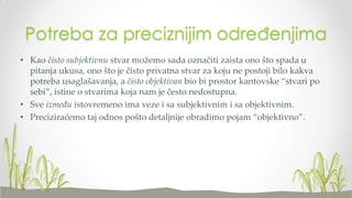 Potreba za preciznijim određenjima
• Kao čisto subjektivnu stvar možemo sada označiti zaista ono što spada u
pitanja ukusa, ono što je čisto privatna stvar za koju ne postoji bilo kakva
potreba usaglašavanja, a čisto objektivan bio bi prostor kantovske “stvari po
sebi”, istine o stvarima koja nam je često nedostupna.
• Sve između istovremeno ima veze i sa subjektivnim i sa objektivnim.
• Preciziraćemo taj odnos pošto detaljnije obradimo pojam “objektivno”.

 