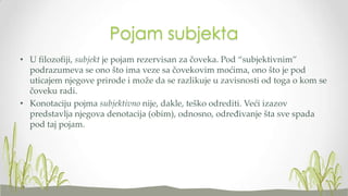 Pojam subjekta
• U filozofiji, subjekt je pojam rezervisan za čoveka. Pod “subjektivnim”
podrazumeva se ono što ima veze sa čovekovim moćima, ono što je pod
uticajem njegove prirode i može da se razlikuje u zavisnosti od toga o kom se
čoveku radi.
• Konotaciju pojma subjektivno nije, dakle, teško odrediti. Veći izazov
predstavlja njegova denotacija (obim), odnosno, određivanje šta sve spada
pod taj pojam.

 