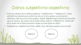 Odnos subjektivno-objektivno
• Često se smatra da se odnos pojmova “subjektivno” i “objektivno” može
odrediti na jednostavan način, kao da su to dva pojma sa odvojenim
obimima, čak dva protivrečna pojma. Pojam objektivnog bi ukazivao da nešto
sigurno znamo, da znamo da je nešto istina, dok bi “subjektivno” ukazivalo
da je nešto stvar lične procene o kojoj se razni ljudi ne slažu.
• Subjektivno i objektivno bi bila, dakle, dva odvojena pojma, kao na slici:

Subjektivno

Objektivno

 