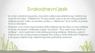 Svakodnevni jezik
• Za svrhe svakodnevnog jezika, ovaj način razlikovanja subjektivnog i objektivnog
može biti dovoljan. “Subjektivno” bi tada značilo samo to da oko nekog predmeta
mišljenja postoje velike, nerazrešene razlike, a “objektivno” da te razlike ne postoje
ili da su otklonjene.
• Međutim, ovaj veoma rasprostranjen oblik mišljenja nije dovoljan za neko ozbiljnije
bavljenje saznanjem i mišljenjem uopšte. Na primer, “To je samo tvoje subjektivno
mišljenje”, može implicirati i diskvalifikaciju nekog mišljenja. Međutim, zašto bi
činjenica da oko nečega postoji neslaganje bila razlog za diskvalifikaciju? Očigledno
je da pojam subjektivnog i objektivnog treba podrobnije analizirati.

 
