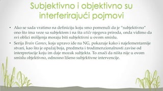Subjektivno i objektivno su
interferirajući pojmovi
• Ako se sada vratimo na definiciju koju smo pomenuli da je “subjektivno”
ono što ima veze sa subjektom i na šta utiče njegova priroda, onda vidimo da
svi oblici mišljenja moraju biti subjektivni u ovom smislu.
• Serija Brain Games, koja upravo ide na NG, pokazuje kako i najelementarnije
stvari, kao što je opažaj boja, predmeta i trodimenzionalnosti zavise od
interpretacije koju im daje mozak subjekta. To znači da ništa nije u ovom
smislu objektivno, odnosno lišeno subjektivne intervencije.

 