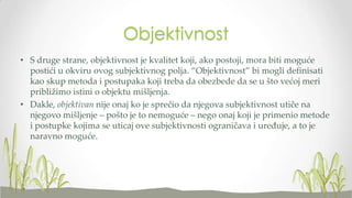 Objektivnost
• S druge strane, objektivnost je kvalitet koji, ako postoji, mora biti moguće
postići u okviru ovog subjektivnog polja. “Objektivnost” bi mogli definisati
kao skup metoda i postupaka koji treba da obezbede da se u što većoj meri
približimo istini o objektu mišljenja.
• Dakle, objektivan nije onaj ko je sprečio da njegova subjektivnost utiče na
njegovo mišljenje – pošto je to nemoguće – nego onaj koji je primenio metode
i postupke kojima se uticaj ove subjektivnosti ograničava i uređuje, a to je
naravno moguće.

 