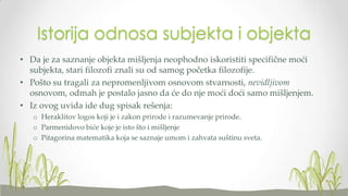 Istorija odnosa subjekta i objekta
• Da je za saznanje objekta mišljenja neophodno iskoristiti specifične moći
subjekta, stari filozofi znali su od samog početka filozofije.
• Pošto su tragali za nepromenljivom osnovom stvarnosti, nevidljivom
osnovom, odmah je postalo jasno da će do nje moći doći samo mišljenjem.
• Iz ovog uvida ide dug spisak rešenja:
o Heraklitov logos koji je i zakon prirode i razumevanje prirode.
o Parmenidovo biće koje je isto što i mišljenje
o Pitagorina matematika koja se saznaje umom i zahvata suštinu sveta.

 