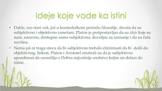 Ideje koje vode ka istini
• Dakle, ceo stari vek, još u kosmološkom periodu filozofije, shvata da su
subjektivno i objektivno izmešani. Platon je pretpostavljao da su ideje koje su
nam, naravno, dostupne samo subjektivno, dovoljne za saznanje i da su čula
suvišna.
• Nema još ni traga stavu da bi subjektivno trebalo eliminisati da bi došli do
objektivnog. Sokrat, Platon i Aristotel smatrali su da je subjektivna
sposobnost da razmišlja o Dobru najvažnije sredstvo kojim on dolazi do
istine.

 