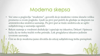 Moderna skepsa
• Već smo u poglavlju “moderno”, govorili da je moderno vreme donelo veliku
promenu u ovom pogledu. Ljudi su prvi put počeli da gledaju sa skepsom na
aristotelovska sredstva saznanja. Po prvi put se traže sredstva da se upliv
subjektivnog u saznanju ograniči.
• Bekon sumnja u vrednost dedukcije i upućuje na iskustvo, Dekart i Spinoza
kažu da ne treba tražiti svrhe prirode, Lok proglašava iskustvo jedinim
izvorom saznanja.
• Čini se da je moderna jasno shvatila da uticaj subjektivnog treba preispitati.

 