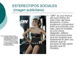ESTEREOTIPOS SOCIALES
                       (imagen publicitaria)
                                          ‘ORY’ es una marca
                                           de ropa íntima en
                                           este caso del sexo
                                           femenino. Como
                                           podemos comprobar
                                           está anunciando una
                                           faja, pero la modelo
                                           es una chica
                                           delgada. Utilizan
https://www.google.es/search?              estos anuncios para
      hl=es&tbo=d&biw=1024&bih
      =663&tbm=isch&sa=1&q=M
      UJER+RIENDOSE&oq=MUJER
                                           que las mujeres que
      +RIENDOSE&gs_l=img.12...0
      .0.5.5184.0.0.0.0.0.0.0.0..0.
                                           realmente le den uso,
      0...0.0...1c.npmtZrccUZU&ba
      v=on.2,or.r_gc.r_pw.r_qf.&bp         sientan que al
      cl=39650382&emsg=NCSR&n
      oj=1&ei=7bzAUN-
      qCMT9qQGUo4G4Bg
                                           ponerse la faja serán
                                           iguales que la
                                           modelo.
 