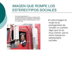 IMAGEN QUE ROMPE LOS
ESTEREOTIPOS SOCIALES
   https://www.google.es/search?
    num=10&hl=es&site=&tbm=isch&source=hp&biw=1024&
    bih=663&q=una+mujer+conduciendo+un+camion&oq=un
    a+mujer+conduciendo+un+camion&gs_l=img.3...2020.11
    375.0.11649.41.14.7.20.27.2.205.1743.4j9j1.14.0...0.0...
    1ac.1.eSVmx-ZjslE
                                                               En esta imagen la
                                                               mujer es la
                                                               protagonista de
                                                               vender un camión,
                                                               algo que no es
                                                               muy común, por lo
                                                               tanto rompe los
                                                               estereotipos
                                                               sociales.
 