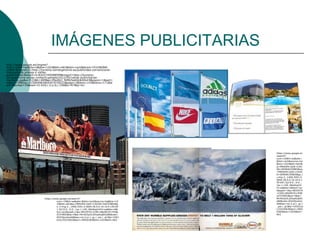 IMÁGENES PUBLICITARIAS
http://www.google.es/imgres?
num=10&hl=es&tbo=d&biw=1024&bih=663&tbm=isch&tbnid=YX1HNON0-
LU8iM:&imgrefurl=http://turismo-tarnetgaronne.es/publicidad-convencional-
marquesinas-prensa-y-vallas-
publicitarias/&docid=m3tJmCY45D8R5M&imgurl=http://turismo-
tarnetgaronne.es/wp-content/uploads/2012/05/vallas-publicitarias-
marlboro.jpg&w=512&h=409&ei=PbnAUJ_NJMz5qAGUk4HoCA&zoom=1&iact=
rc&dur=59&sig=115069083469307070021&page=1&tbnh=143&tbnw=171&st
art=0&ndsp=14&ved=1t:429,r:2,s:0,i:156&tx=67&ty=61




                                                                                         https://www.google.es
                                                                                         /search?
                                                                                         num=10&hl=es&site=
                                                                                         &tbm=isch&source=hp
                                                                                         &biw=1024&bih=663&
                                                                                         q=IMAGEN+QUE+CAU
                                                                                         SA+SENSACIONES&oq
                                                                                         =IMAGEN+QUE+CAUS
                                                                                         A+SENSACIONES&gs_l
                                                                                         =img.3...1406.5591.0.
                                                                                         5664.28.9.0.19.19.0.1
                                                                                         59.691.5j3.8.0...0.0...
                                                                                         1ac.1.14D_NAd4spU#
                                                                                         hl=es&tbo=d&tbm=isc
                                                                                         h&spell=1&q=REVISTA
                                                                                         +CON+ANUNCIO+PUB
                                                                                         LICITARIO&sa=X&ei=
                          https://www.google.es/search?                                  MrrAUIyDLJKXqAGj8IG
                                    num=10&hl=es&site=&tbm=isch&source=hp&biw=10         oBA&ved=0CE4QvwUo
                                    24&bih=663&q=IMAGEN+QUE+CAUSA+SACIONES&g             AA&bav=on.2,or.r_gc.r
                                    s_l=img.3...1406.5591.0.5664.28.9.0.19.19.0.159.69   _pw.r_qf.&fp=3301b1b
                                    1.5j3.8.0...0.0...1ac.1.14D_NAd4spU#hl=es&tbo=d&t    c333c5063&bpcl=3965
                                    bm=isch&spell=1&q=REVISTA+CON+ANUNCIO+PUBL           0382&biw=1024&bih=
                                    ICITARIO&sa=X&ei=MrrAUIyDLJKXqAGj8IGoBA&ved=         663
                                    0CE4QvwUoAA&bav=on.2,or.r_gc.r_pw.r_qf.&fp=3301
                                    b1bc333c5063&bpcl=39650382&biw=1024&bih=663
 