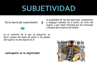 En la teoría del conocimiento

la propiedad de las percepciones, argumentos
y lenguaje basados en el punto de vista del
sujeto, y por tanto influidos por los intereses
y deseos particulares del mismo.

es el carácter de lo que es subjetivo, es
decir, propio del modo de sentir o de pensar
del sujeto y no del objeto en sí

contrapunto es la objetividad

 