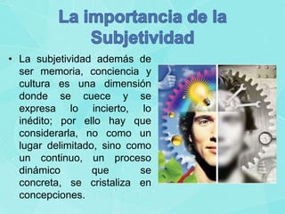 • La subjetividad además de
ser memoria, conciencia y
cultura es una dimensión
donde se cuece y se
expresa lo incierto, lo
inédito; por ello hay que
considerarla, no como un
lugar delimitado, sino como
un continuo, un proceso
dinámico
que
se
concreta, se cristaliza en
concepciones.

 