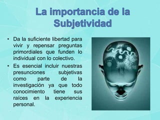 • Da la suficiente libertad para
vivir y repensar preguntas
primordiales que funden lo
individual con lo colectivo.
• Es esencial incluir nuestras
presunciones
subjetivas
como
parte
de
la
investigación ya que todo
conocimiento
tiene
sus
raíces en la experiencia
personal.

 