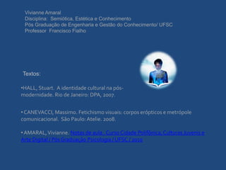 Vivianne Amaral
 Disciplina: Semiótica, Estética e Conhecimento
 Pós Graduação de Engenharia e Gestão do Conhecimento/ UFSC
 Professor Francisco Fialho




Textos:

•HALL, Stuart. A identidade cultural na pós-
modernidade. Rio de Janeiro: DPA, 2007.


• CANEVACCI, Massimo. Fetichismo visuais: corpos erópticos e metrópole
comunicacional. São Paulo: Atelie. 2008.

• AMARAL, Vivianne. Notas de aula . Curso Cidade Polifônica, Culturas Juvenis e
Arte Digital / Pós Graduação Psicologia / UFSC / 2010
 