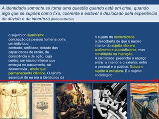 A identidade somente se torna uma questão quando está em crise, quando
algo que se supões como fixo, coerente e estável é deslocado pela experiência
da dúvida e da incerteza (Kobena Mercer)


   o sujeito do iluminismo
                                              o sujeito da modernidade
   concepção da pessoa humana como
                                              a descoberta de que o núcleo
   um indivíduo
                                              interior do sujeito não era
   centrado, unificado, dotado das
                                              autônomo e autosuficiente, mas
   capacidades de razão, de
                                              constituído na interação.
   consciência e de ação, cujo
                                              A identidade preenche o espaço
   centro, um núcleo interior que
                                              entre o interior e o exterior, entre
   emergia no nascimento, se
                                              o pessoal e o público. Sutura o
   desenvolvia , ainda que
                                              sujeito à estrutura. É o sujeito
   permanecendo idêntico. O centro
                                              sociológico
   essencial do eu era a identidade da
   pessoa.
 