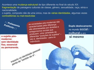 Acontece uma mudança estrutural de tipo diferente no final do século XX:
fragmentação de paisagens culturais de classe, gênero, sexualidade, raça, etnia e
nacionalidade.
o sujeito, composto não de uma única, mas de várias identidades, algumas vezes
contraditórias ou mal-resolvidas.



                                                               Duplo deslocamento:
                                                               no mundo social /
                                                               cultural e em
o sujeito pós-                                                 si mesmo
moderno:
sem identidade
fixa, essencial
ou permanente.
 