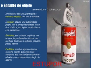 Otto Lange


o encanto do objeto
                                  a mercadoria :: coisa-corpo
  A mercadoria está viva, pronta para o
  consumo empático com toda a vitalidade.

  É singular, adquiriu uma subjetividade
  própria que a torna personalizada, just in
  time, cheia de psicologias, de fetichismos
  e de narcisismos;

  É histórica, tem o caráter próprio de seu
  tempo e frequentemente o informa com
  sua força de atração e sedução, enquanto
  produz história;

  É estética, se refere alguma coisa que
  concerne o sentir, que envolve não
  somente a arte, mas também movimento
  reflexivo e comportamental na direção do
  OBJETO.

                                  ESTUPOR
 