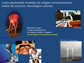 corpo plenamente investido de códigos comunicacionais:
 estilos de consumo, tecnologias culturais




                    fetichismo visual ::                                            Nele Azevedo

                    o corpo expandindo-se
                    em objetos, prédios, imagens ::
                    coisas-objetos-mercadorias-actantes.
L Spuybroek

                                                           COI + Shine - Terra dos Gigantes
 