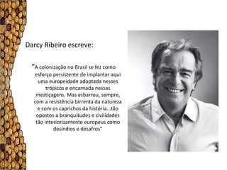 Darcy Ribeiro escreve:

  “A colonização no Brasil se fez como
   esforço persistente de implantar aqui
     uma europeidade adaptada nesses
         trópicos e encarnada nessas
    mestiçagens. Mas esbarrou, sempre,
   com a resistência birrenta da natureza
     e com os caprichos da história...tão
    opostos a branquitudes e civilidades
    tão interiorizamente europeus como
            desíndios e desafros”
 