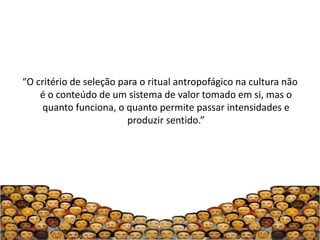 “O critério de seleção para o ritual antropofágico na cultura não
    é o conteúdo de um sistema de valor tomado em si, mas o
    quanto funciona, o quanto permite passar intensidades e
                         produzir sentido.”
 