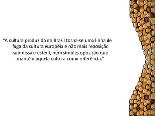“A cultura produzida no Brasil torna-se uma linha de
    fuga da cultura européia e não mais reposição
     submissa e estéril, nem simples oposição que
       mantém aquela cultura como referência.”
 