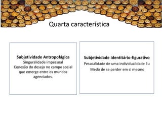 Quarta característica



 Subjetividade Antropofágica        Subjetividade Identitário-figurativo
     Singuralidade impessoal        Pessoalidade de uma individualidade Eu
Conexão do desejo no campo social
                                       Medo de se perder em si mesmo
  que emerge entre os mundos
           agenciados.
 